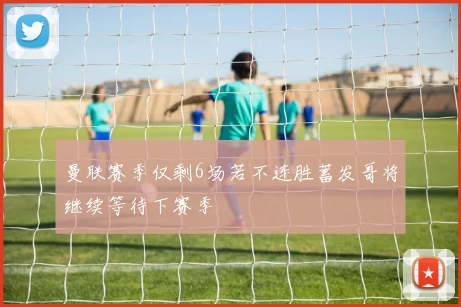 曼联赛季仅剩6场若不连胜蓄发哥将继续等待下赛季