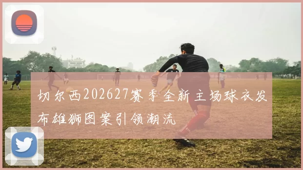 切尔西202627赛季全新主场球衣发布雄狮图案引领潮流