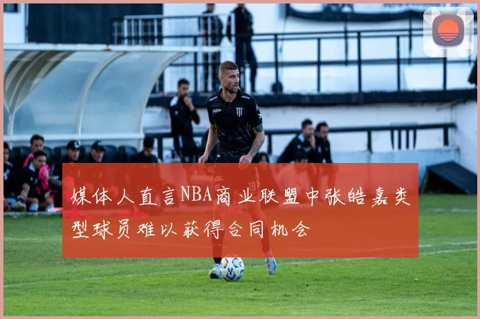 媒体人直言NBA商业联盟中张皓嘉类型球员难以获得合同机会