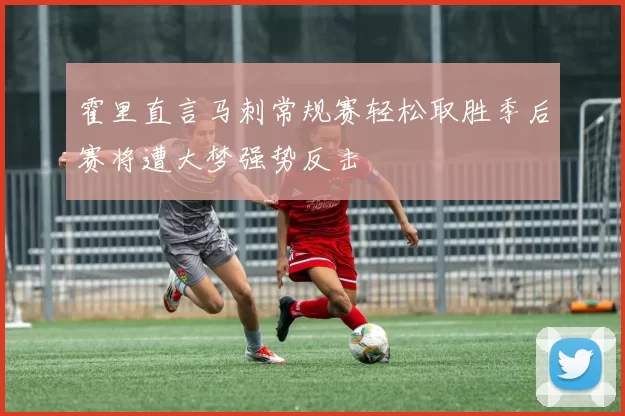 霍里直言马刺常规赛轻松取胜季后赛将遭大梦强势反击