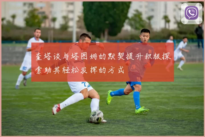 奎塔谈与塔图姆的默契提升积极探索助其轻松发挥的方式