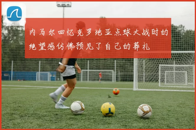 内马尔回忆克罗地亚点球大战时的绝望感仿佛预见了自己的葬礼