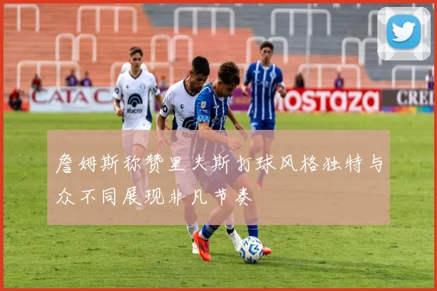 詹姆斯称赞里夫斯打球风格独特与众不同展现非凡节奏