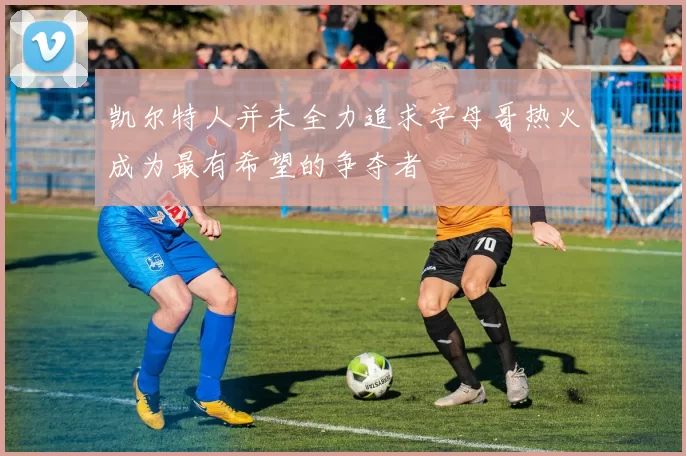 凯尔特人并未全力追求字母哥热火成为最有希望的争夺者