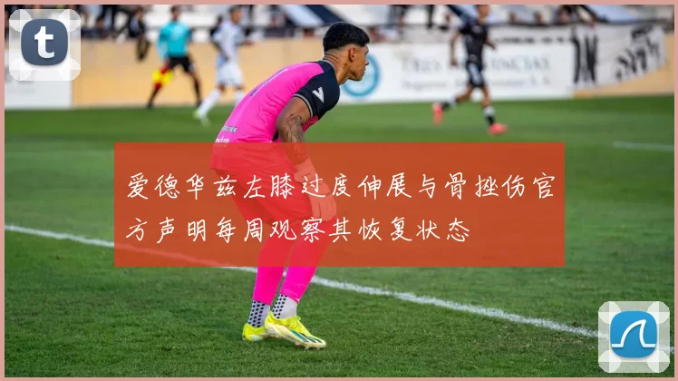 爱德华兹左膝过度伸展与骨挫伤官方声明每周观察其恢复状态