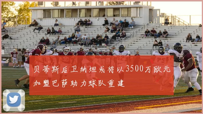 贝蒂斯后卫纳坦或将以3500万欧元加盟巴萨助力球队重建
