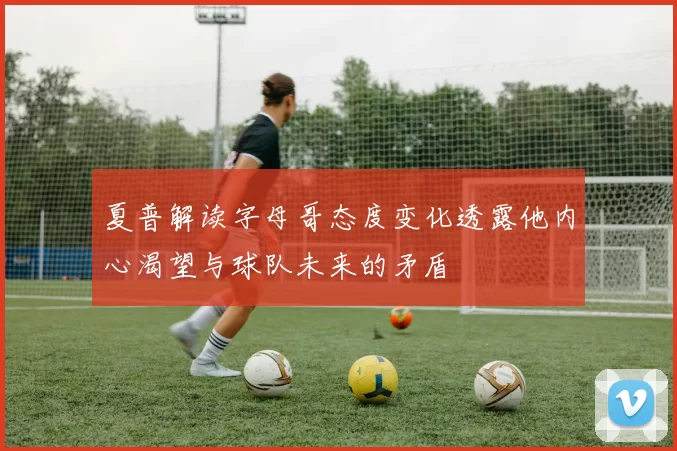 夏普解读字母哥态度变化透露他内心渴望与球队未来的矛盾