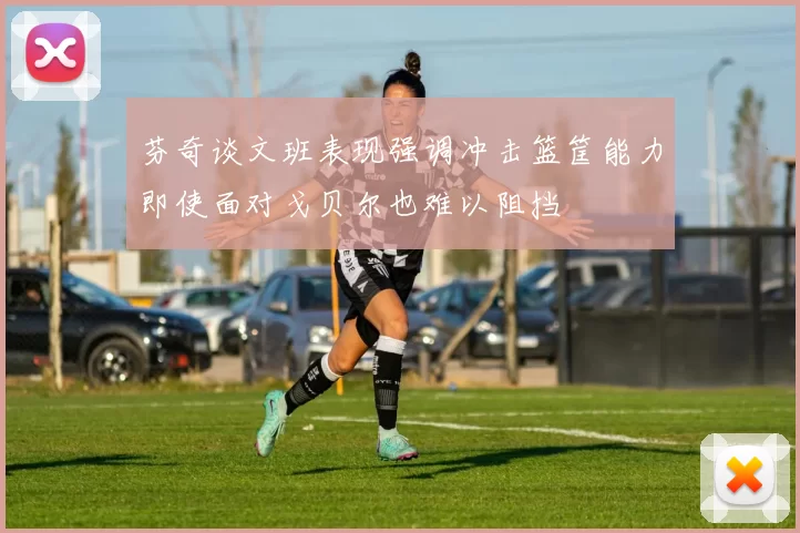 芬奇谈文班表现强调冲击篮筐能力即使面对戈贝尔也难以阻挡