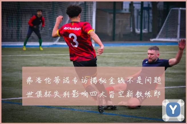 弗洛伦蒂诺专访揭秘金钱不是问题世俱杯失利影响四大皆空新教练即将到来