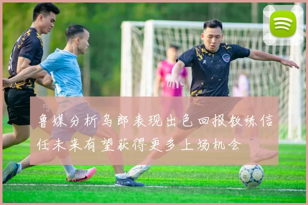 鲁媒分析乌郎表现出色回报教练信任未来有望获得更多上场机会